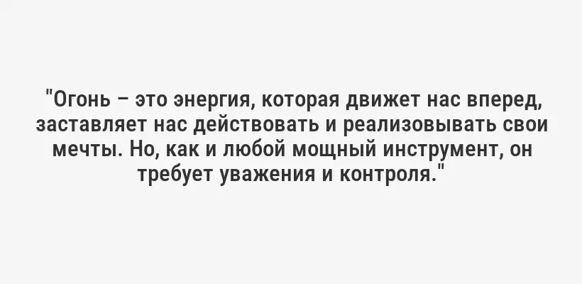  "Огонь – это энергия, которая движет нас вперед, заставляет нас действовать и реализовывать свои мечты. Но, как и любой мощный инструмент, он требует уважения и контроля."