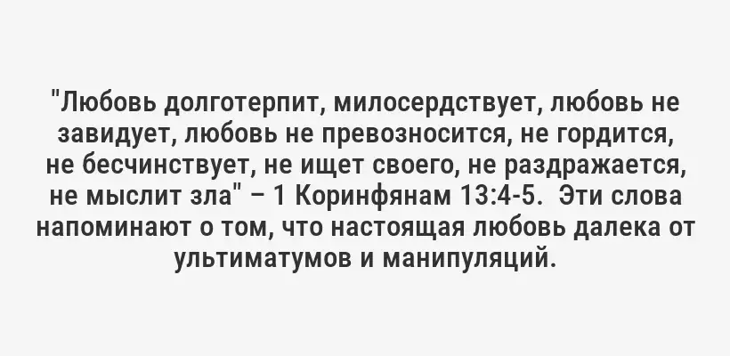 "Любовь долготерпит, милосердствует, любовь не завидует, любовь не превозносится, не гордится, не бесчинствует, не ищет своего, не раздражается, не мыслит зла" – 1 Коринфянам 13:4-5.  Эти слова напоминают о том, что настоящая любовь далека от ультиматумов и манипуляций.