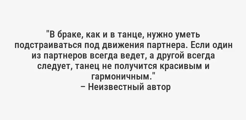 "В браке, как и в танце, нужно уметь подстраиваться под движения партнера. Если один из партнеров всегда ведет, а другой всегда следует, танец не получится красивым и гармоничным."
– Неизвестный автор