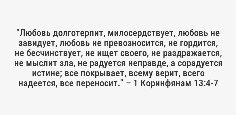 "Любовь долготерпит, милосердствует, любовь не завидует, любовь не превозносится, не гордится, не бесчинствует, не ищет своего, не раздражается, не мыслит зла, не радуется неправде, а сорадуется истине; все покрывает, всему верит, всего надеется, все переносит." – 1 Коринфянам 13:4-7