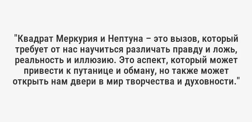 "Квадрат Меркурия и Нептуна – это вызов, который требует от нас научиться различать правду и ложь, реальность и иллюзию. Это аспект, который может привести к путанице и обману, но также может открыть нам двери в мир творчества и духовности."