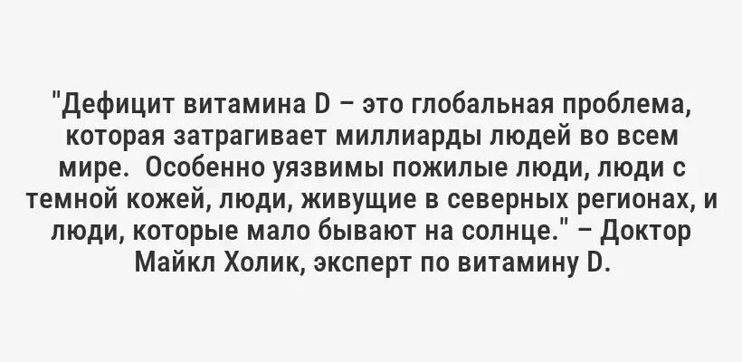 "Дефицит витамина D – это глобальная проблема, которая затрагивает миллиарды людей во всем мире.  Особенно уязвимы пожилые люди, люди с темной кожей, люди, живущие в северных регионах, и люди, которые мало бывают на солнце." – Доктор Майкл Холик, эксперт по витамину D.