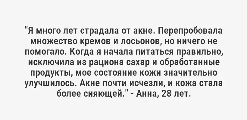 "Я много лет страдала от акне. Перепробовала множество кремов и лосьонов, но ничего не помогало. Когда я начала питаться правильно, исключила из рациона сахар и обработанные продукты, мое состояние кожи значительно улучшилось. Акне почти исчезли, и кожа стала более сияющей." - Анна, 28 лет.