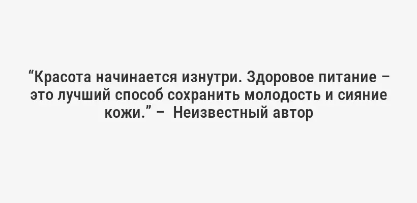 “Красота начинается изнутри. Здоровое питание – это лучший способ сохранить молодость и сияние кожи.” –  Неизвестный автор