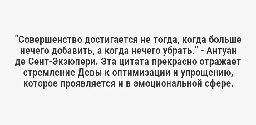 "Совершенство достигается не тогда, когда больше нечего добавить, а когда нечего убрать." - Антуан де Сент-Экзюпери. Эта цитата прекрасно отражает стремление Девы к оптимизации и упрощению, которое проявляется и в эмоциональной сфере.