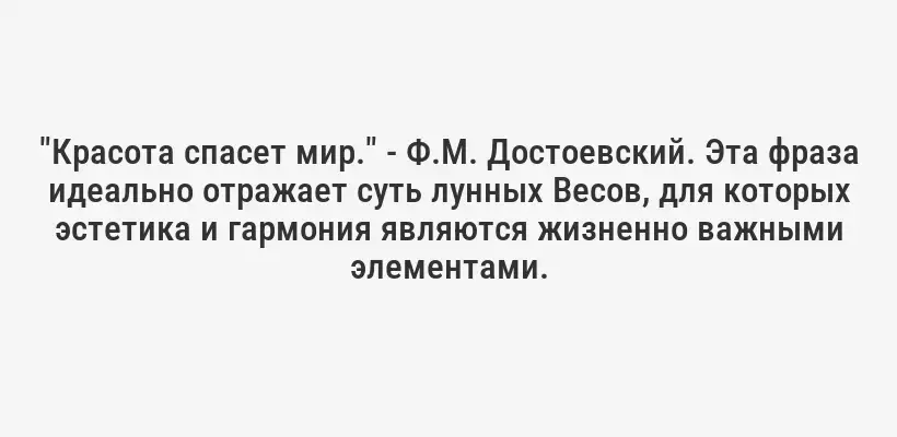 "Красота спасет мир." - Ф.М. Достоевский. Эта фраза идеально отражает суть лунных Весов, для которых эстетика и гармония являются жизненно важными элементами.