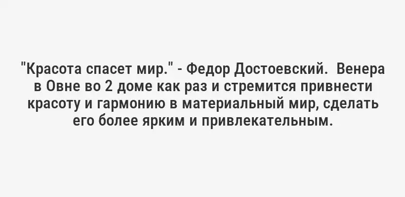 "Красота спасет мир." - Федор Достоевский.  Венера в Овне во 2 доме как раз и стремится привнести красоту и гармонию в материальный мир, сделать его более ярким и привлекательным.