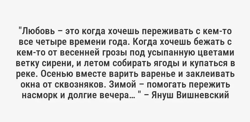 "Любовь – это когда хочешь переживать с кем-то все четыре времени года. Когда хочешь бежать с кем-то от весенней грозы под усыпанную цветами ветку сирени, и летом собирать ягоды и купаться в реке. Осенью вместе варить варенье и заклеивать окна от сквозняков. Зимой – помогать пережить насморк и долгие вечера… " – Януш Вишневский