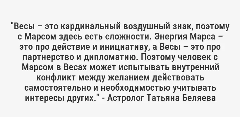 "Весы – это кардинальный воздушный знак, поэтому с Марсом здесь есть сложности. Энергия Марса – это про действие и инициативу, а Весы – это про партнерство и дипломатию. Поэтому человек с Марсом в Весах может испытывать внутренний конфликт между желанием действовать самостоятельно и необходимостью учитывать интересы других." - Астролог Татьяна Беляева