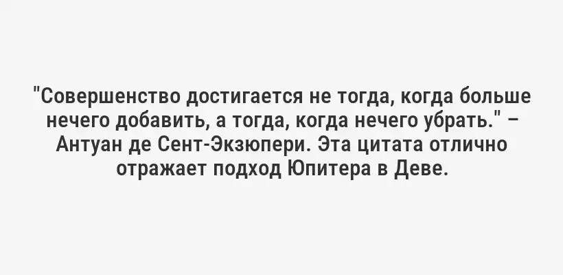 "Совершенство достигается не тогда, когда больше нечего добавить, а тогда, когда нечего убрать." – Антуан де Сент-Экзюпери. Эта цитата отлично отражает подход Юпитера в Деве.