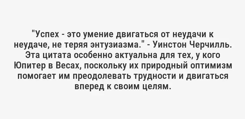 "Успех - это умение двигаться от неудачи к неудаче, не теряя энтузиазма." - Уинстон Черчилль. Эта цитата особенно актуальна для тех, у кого Юпитер в Весах, поскольку их природный оптимизм помогает им преодолевать трудности и двигаться вперед к своим целям.