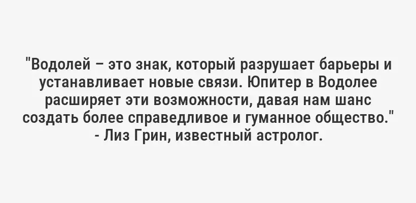 "Водолей – это знак, который разрушает барьеры и устанавливает новые связи. Юпитер в Водолее расширяет эти возможности, давая нам шанс создать более справедливое и гуманное общество." - Лиз Грин, известный астролог.