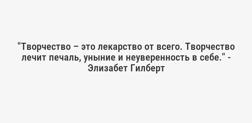 "Творчество – это лекарство от всего. Творчество лечит печаль, уныние и неуверенность в себе." - Элизабет Гилберт