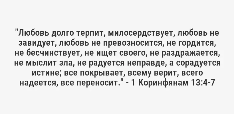 "Любовь долго терпит, милосердствует, любовь не завидует, любовь не превозносится, не гордится, не бесчинствует, не ищет своего, не раздражается, не мыслит зла, не радуется неправде, а сорадуется истине; все покрывает, всему верит, всего надеется, все переносит." - 1 Коринфянам 13:4-7