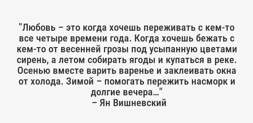 "Любовь – это когда хочешь переживать с кем-то все четыре времени года. Когда хочешь бежать с кем-то от весенней грозы под усыпанную цветами сирень, а летом собирать ягоды и купаться в реке. Осенью вместе варить варенье и заклеивать окна от холода. Зимой – помогать пережить насморк и долгие вечера…"
– Ян Вишневский