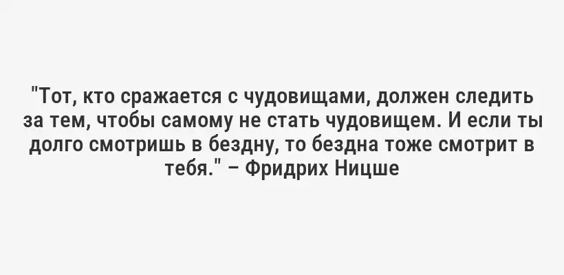 "Тот, кто сражается с чудовищами, должен следить за тем, чтобы самому не стать чудовищем. И если ты долго смотришь в бездну, то бездна тоже смотрит в тебя." – Фридрих Ницше