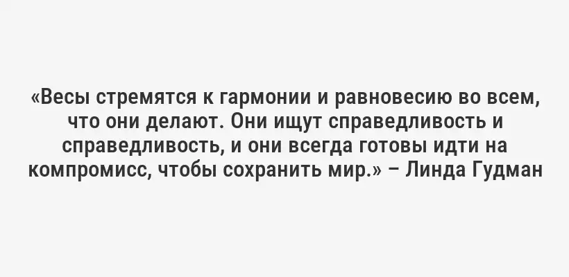 «Весы стремятся к гармонии и равновесию во всем, что они делают. Они ищут справедливость и справедливость, и они всегда готовы идти на компромисс, чтобы сохранить мир.» – Линда Гудман