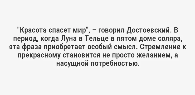 "Красота спасет мир", – говорил Достоевский. В период, когда Луна в Тельце в пятом доме соляра, эта фраза приобретает особый смысл. Стремление к прекрасному становится не просто желанием, а насущной потребностью.