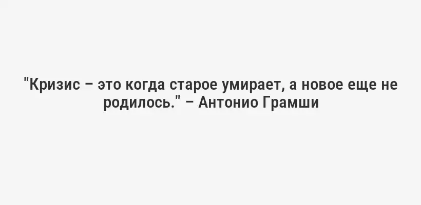 "Кризис – это когда старое умирает, а новое еще не родилось." – Антонио Грамши