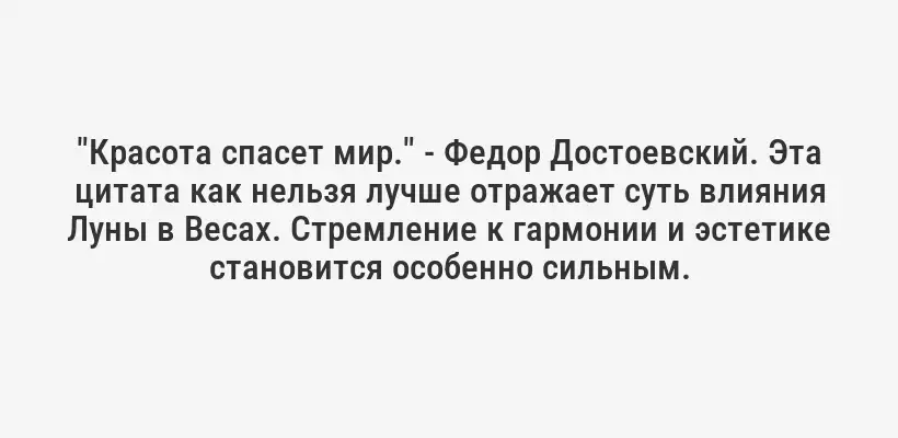 "Красота спасет мир." - Федор Достоевский. Эта цитата как нельзя лучше отражает суть влияния Луны в Весах. Стремление к гармонии и эстетике становится особенно сильным.