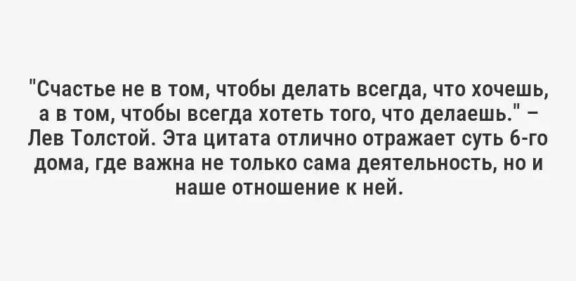 "Счастье не в том, чтобы делать всегда, что хочешь, а в том, чтобы всегда хотеть того, что делаешь." – Лев Толстой. Эта цитата отлично отражает суть 6-го дома, где важна не только сама деятельность, но и наше отношение к ней.