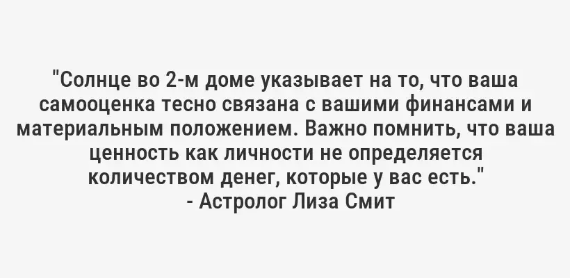 "Солнце во 2-м доме указывает на то, что ваша самооценка тесно связана с вашими финансами и материальным положением. Важно помнить, что ваша ценность как личности не определяется количеством денег, которые у вас есть."
- Астролог Лиза Смит