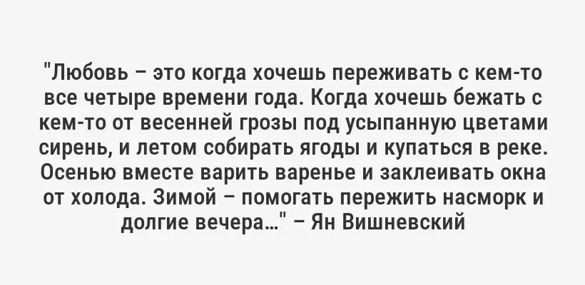 "Любовь – это когда хочешь переживать с кем-то все четыре времени года. Когда хочешь бежать с кем-то от весенней грозы под усыпанную цветами сирень, и летом собирать ягоды и купаться в реке. Осенью вместе варить варенье и заклеивать окна от холода. Зимой – помогать пережить насморк и долгие вечера…" – Ян Вишневский