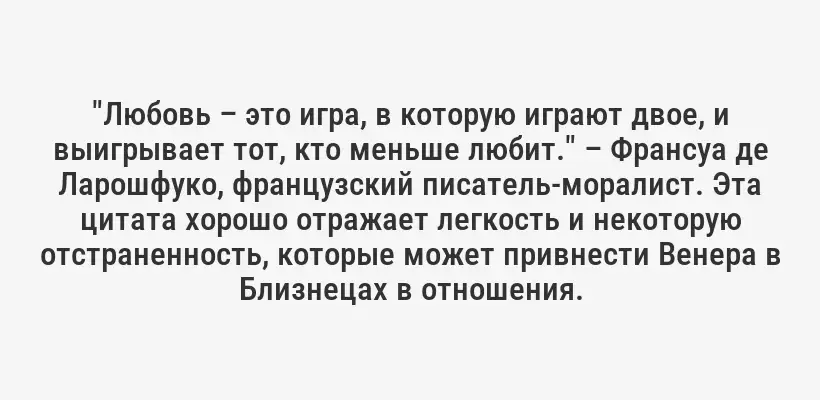 "Любовь – это игра, в которую играют двое, и выигрывает тот, кто меньше любит." – Франсуа де Ларошфуко, французский писатель-моралист. Эта цитата хорошо отражает легкость и некоторую отстраненность, которые может привнести Венера в Близнецах в отношения.