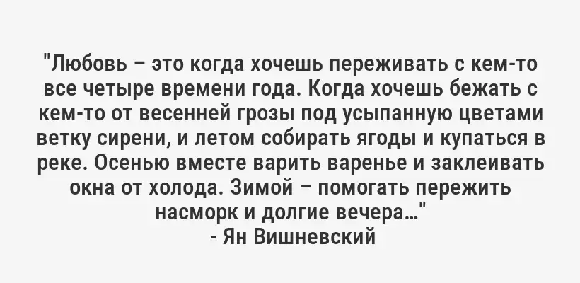 "Любовь – это когда хочешь переживать с кем-то все четыре времени года. Когда хочешь бежать с кем-то от весенней грозы под усыпанную цветами ветку сирени, и летом собирать ягоды и купаться в реке. Осенью вместе варить варенье и заклеивать окна от холода. Зимой – помогать пережить насморк и долгие вечера…"
- Ян Вишневский
