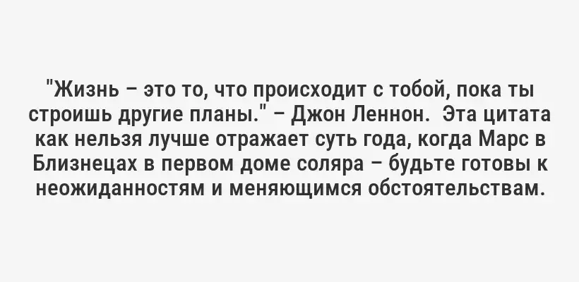 "Жизнь – это то, что происходит с тобой, пока ты строишь другие планы." – Джон Леннон.  Эта цитата как нельзя лучше отражает суть года, когда Марс в Близнецах в первом доме соляра – будьте готовы к неожиданностям и меняющимся обстоятельствам.