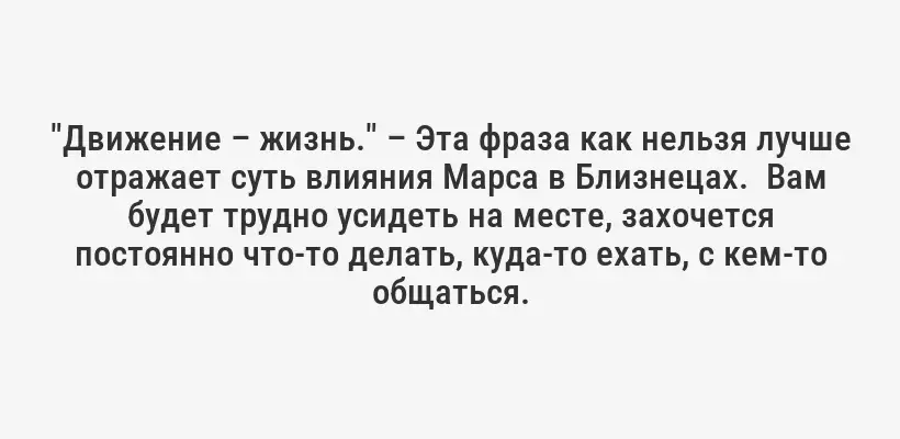 "Движение – жизнь." – Эта фраза как нельзя лучше отражает суть влияния Марса в Близнецах.  Вам будет трудно усидеть на месте, захочется постоянно что-то делать, куда-то ехать, с кем-то общаться.