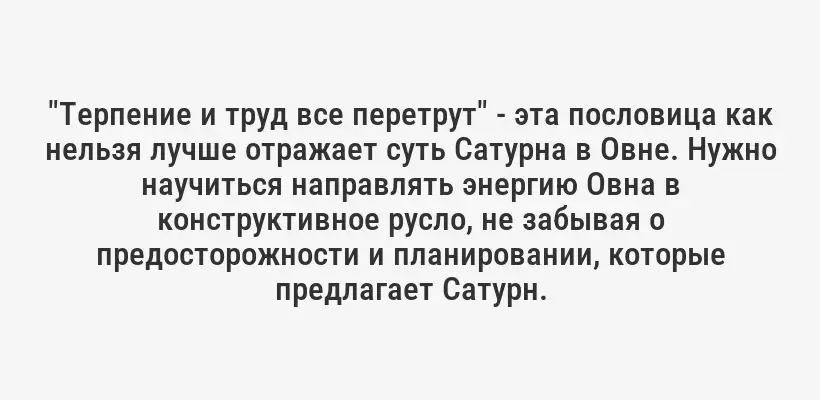 "Терпение и труд все перетрут" - эта пословица как нельзя лучше отражает суть Сатурна в Овне. Нужно научиться направлять энергию Овна в конструктивное русло, не забывая о предосторожности и планировании, которые предлагает Сатурн.