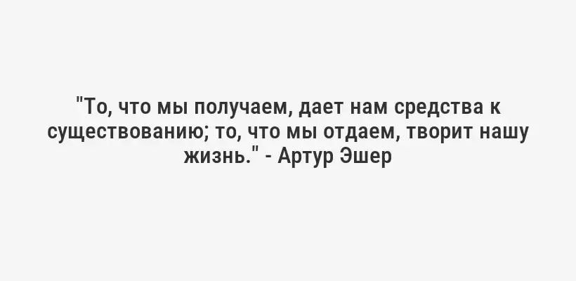 "То, что мы получаем, дает нам средства к существованию; то, что мы отдаем, творит нашу жизнь." - Артур Эшер