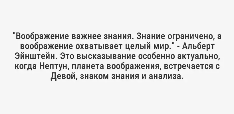 "Воображение важнее знания. Знание ограничено, а воображение охватывает целый мир." - Альберт Эйнштейн. Это высказывание особенно актуально, когда Нептун, планета воображения, встречается с Девой, знаком знания и анализа.