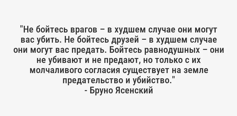 "Не бойтесь врагов – в худшем случае они могут вас убить. Не бойтесь друзей – в худшем случае они могут вас предать. Бойтесь равнодушных – они не убивают и не предают, но только с их молчаливого согласия существует на земле предательство и убийство."
- Бруно Ясенский