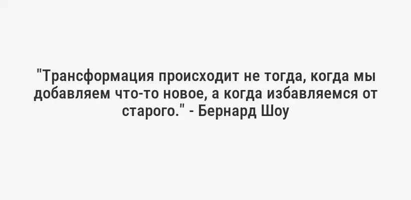 "Трансформация происходит не тогда, когда мы добавляем что-то новое, а когда избавляемся от старого." - Бернард Шоу