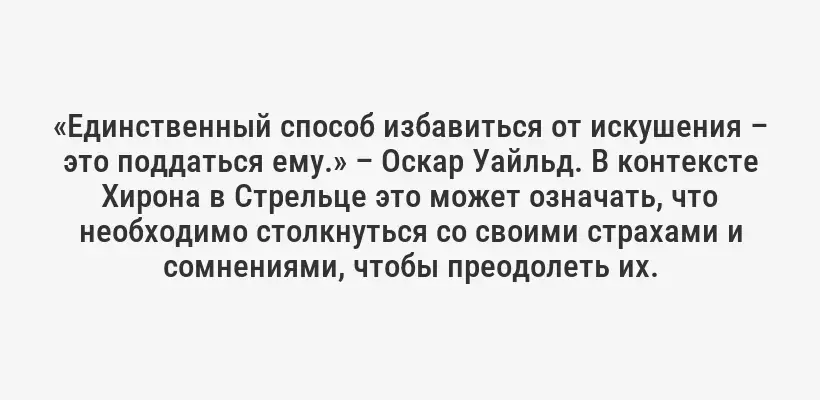 «Единственный способ избавиться от искушения – это поддаться ему.» – Оскар Уайльд. В контексте Хирона в Стрельце это может означать, что необходимо столкнуться со своими страхами и сомнениями, чтобы преодолеть их.
