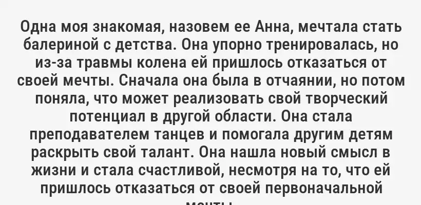 Одна моя знакомая, назовем ее Анна, мечтала стать балериной с детства. Она упорно тренировалась, но из-за травмы колена ей пришлось отказаться от своей мечты. Сначала она была в отчаянии, но потом поняла, что может реализовать свой творческий потенциал в другой области. Она стала преподавателем танцев и помогала другим детям раскрыть свой талант. Она нашла новый смысл в жизни и стала счастливой, несмотря на то, что ей пришлось отказаться от своей первоначальной мечты.