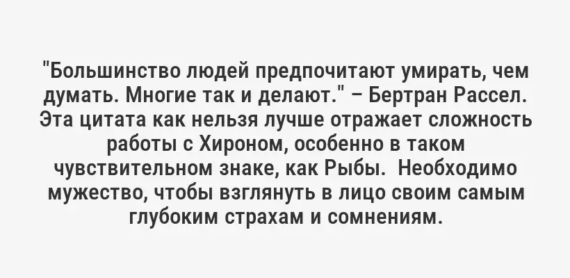 "Большинство людей предпочитают умирать, чем думать. Многие так и делают." – Бертран Рассел. Эта цитата как нельзя лучше отражает сложность работы с Хироном, особенно в таком чувствительном знаке, как Рыбы.  Необходимо мужество, чтобы взглянуть в лицо своим самым глубоким страхам и сомнениям.