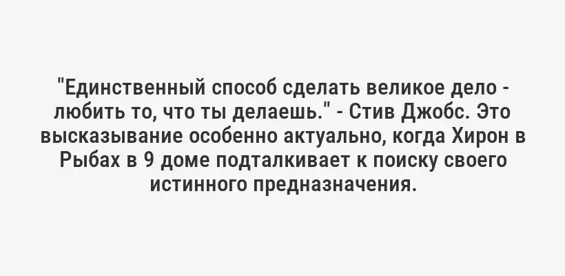 "Единственный способ сделать великое дело - любить то, что ты делаешь." - Стив Джобс. Это высказывание особенно актуально, когда Хирон в Рыбах в 9 доме подталкивает к поиску своего истинного предназначения.