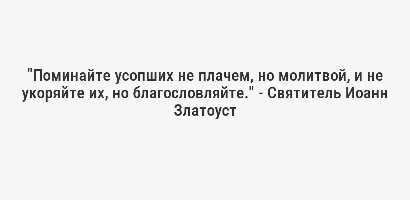 "Поминайте усопших не плачем, но молитвой, и не укоряйте их, но благословляйте." - Святитель Иоанн Златоуст