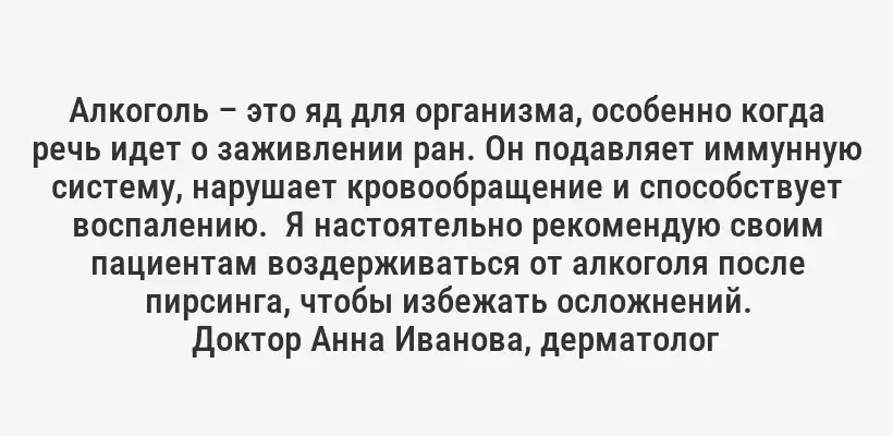 Алкоголь – это яд для организма, особенно когда речь идет о заживлении ран. Он подавляет иммунную систему, нарушает кровообращение и способствует воспалению.  Я настоятельно рекомендую своим пациентам воздерживаться от алкоголя после пирсинга, чтобы избежать осложнений.
Доктор Анна Иванова, дерматолог