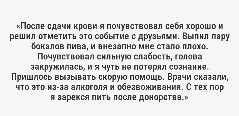 «После сдачи крови я почувствовал себя хорошо и решил отметить это событие с друзьями. Выпил пару бокалов пива, и внезапно мне стало плохо. Почувствовал сильную слабость, голова закружилась, и я чуть не потерял сознание. Пришлось вызывать скорую помощь. Врачи сказали, что это из-за алкоголя и обезвоживания. С тех пор я зарекся пить после донорства.»