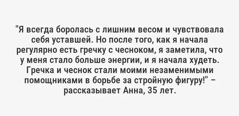 "Я всегда боролась с лишним весом и чувствовала себя уставшей. Но после того, как я начала регулярно есть гречку с чесноком, я заметила, что у меня стало больше энергии, и я начала худеть. Гречка и чеснок стали моими незаменимыми помощниками в борьбе за стройную фигуру!" – рассказывает Анна, 35 лет.