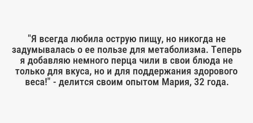 "Я всегда любила острую пищу, но никогда не задумывалась о ее пользе для метаболизма. Теперь я добавляю немного перца чили в свои блюда не только для вкуса, но и для поддержания здорового веса!" - делится своим опытом Мария, 32 года.