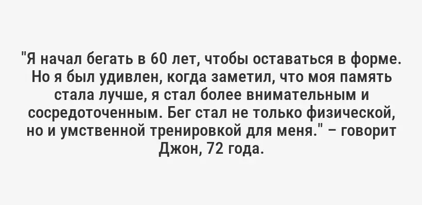 "Я начал бегать в 60 лет, чтобы оставаться в форме. Но я был удивлен, когда заметил, что моя память стала лучше, я стал более внимательным и сосредоточенным. Бег стал не только физической, но и умственной тренировкой для меня." – говорит Джон, 72 года.