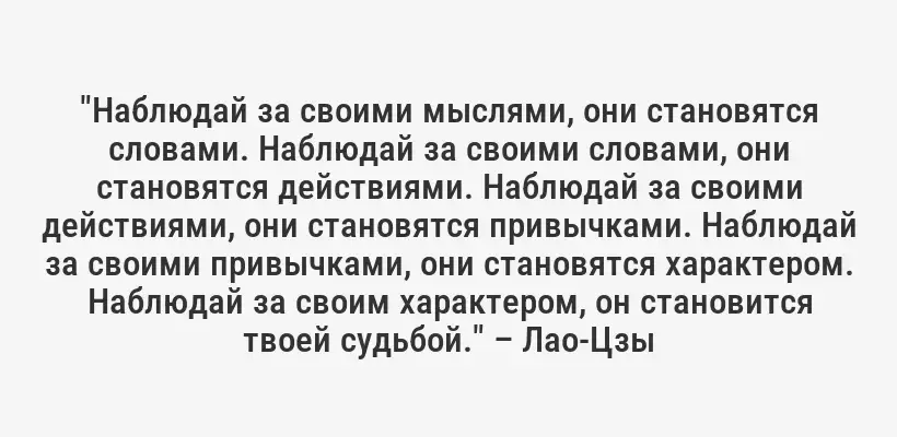 "Наблюдай за своими мыслями, они становятся словами. Наблюдай за своими словами, они становятся действиями. Наблюдай за своими действиями, они становятся привычками. Наблюдай за своими привычками, они становятся характером. Наблюдай за своим характером, он становится твоей судьбой." – Лао-Цзы