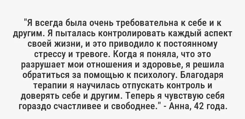 "Я всегда была очень требовательна к себе и к другим. Я пыталась контролировать каждый аспект своей жизни, и это приводило к постоянному стрессу и тревоге. Когда я поняла, что это разрушает мои отношения и здоровье, я решила обратиться за помощью к психологу. Благодаря терапии я научилась отпускать контроль и доверять себе и другим. Теперь я чувствую себя гораздо счастливее и свободнее." - Анна, 42 года.