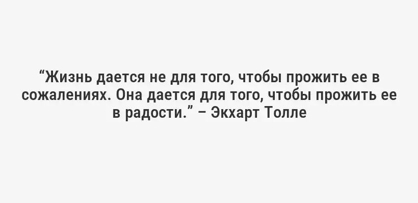 “Жизнь дается не для того, чтобы прожить ее в сожалениях. Она дается для того, чтобы прожить ее в радости.” – Экхарт Толле
