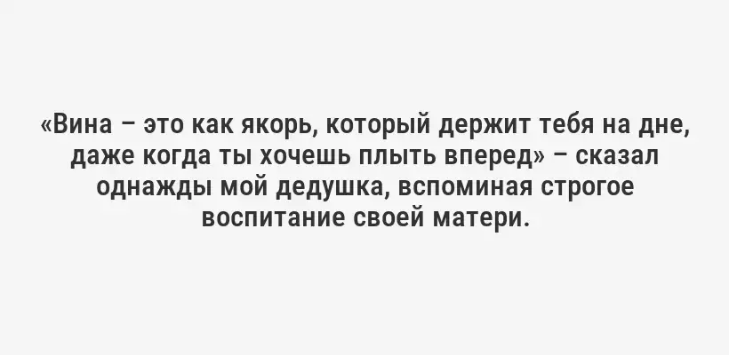 «Вина – это как якорь, который держит тебя на дне, даже когда ты хочешь плыть вперед» – сказал однажды мой дедушка, вспоминая строгое воспитание своей матери.